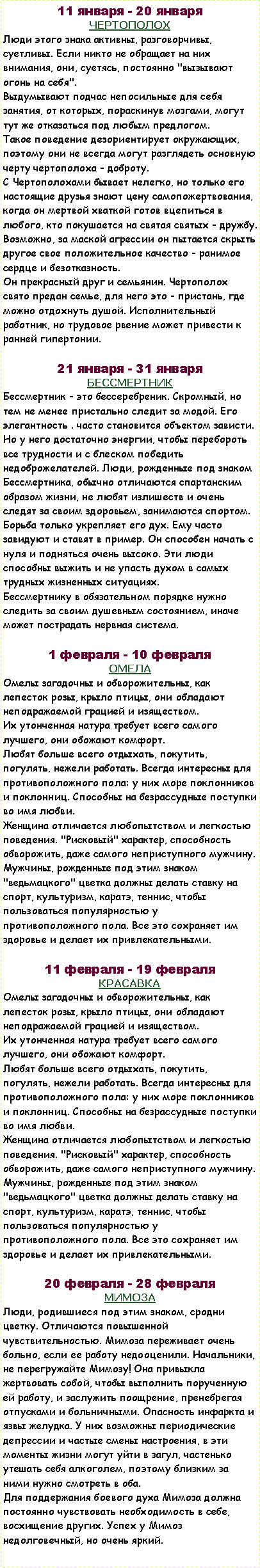 Подпись: 11 января - 20 январяЧЕРТОПОЛОХ Люди этого знака активны, разговорчивы, суетливы. Если никто не обращает на них внимания, они, суетясь, постоянно "вызывают огонь на себя".Выдумывают подчас непосильные для себя занятия, от которых, пораскинув мозгами, могут тут же отказаться под любым предлогом.Такое поведение дезориентирует окружающих, поэтому они не всегда могут разглядеть основную черту чертополоха - доброту.С Чертополохами бывает нелегко, но только его настоящие друзья знают цену самопожертвования, когда он мертвой хваткой готов вцепиться в любого, кто покушается на святая святых - дружбу.Возможно, за маской агрессии он пытается скрыть другое свое положительное качество - ранимое сердце и безотказность.Он прекрасный друг и семьянин. Чертополох свято предан семье, для него это - пристань, где можно отдохнуть душой. Исполнительный работник, но трудовое рвение может привести к ранней гипертонии.21 января - 31 январяБЕССМЕРТНИКБессмертник - это бессеребреник. Скромный, но тем не менее пристально следит за модой. Его элегантность . часто становится объектом зависти. Но у него достаточно энергии, чтобы перебороть все трудности и с блеском победить недоброжелателей. Люди, рожденные под знаком Бессмертника, обычно отличаются спартанским образом жизни, не любят излишеств и очень следят за своим здоровьем, занимаются спортом. Борьба только укрепляет его дух. Ему часто завидуют и ставят в пример. Он способен начать с нуля и подняться очень высоко. Эти люди способны выжить и не упасть духом в самых трудных жизненных ситуациях.Бессмертнику в обязательном порядке нужно следить за своим душевным состоянием, иначе может пострадать нервная система.1 февраля - 10 февраляОМЕЛАОмелы загадочны и обворожительны, как лепесток розы, крыло птицы, они обладают неподражаемой грацией и изяществом.Их утонченная натура требует всего самого лучшего, они обожают комфорт.Любят больше всего отдыхать, покутить, погулять, нежели работать. Всегда интересны для противоположного пола: у них море поклонников и поклонниц. Способны на безрассудные поступки во имя любви.Женщина отличается любопытством и легкостью поведения. "Рисковый" характер, способность обворожить, даже самого неприступного мужчину. Мужчины, рожденные под этим знаком "ведьмацкого" цветка должны делать ставку на спорт, культуризм, каратэ, теннис, чтобы пользоваться популярностью у противоположного пола. Все это сохраняет им здоровье и делает их привлекательными.11 февраля - 19 февраля КРАСАВКА  У подобных людей приятная внешность сочетается с внутренней красотой.Их тонкий ум способен с первой встречи понять человека, а чувство собственного достоинства не позволит им пойти в разрез с собственной совестью. Они нелегко сходятся с другими людьми, тяжело привыкают. Но друзей своих не бросят никогда. Очень трудоспособны, быстро делают карьеру, достигают многого в жизни. Удачливы.Женщина - скромная красавица. Не пытайтесь "расколоть" ее с первого раза. У нее достаточно сил и энергии, чтобы дать надлежащий отпор. Может быть, с ней повезет после второй попытки. Мужчина хоть и не красавец, но работает как зверь, без устали. Следовательно, и получит соответственно.20 февраля - 28 февраля МИМОЗАЛюди, родившиеся под этим знаком, сродни цветку. Отличаются повышенной чувствительностью. Мимоза переживает очень больно, если ее работу недооценили. Начальники, не перегружайте Мимозу! Она привыкла жертвовать собой, чтобы выполнить порученную ей работу, и заслужить поощрение, пренебрегая отпусками и больничными. Опасность инфаркта и язвы желудка. У них возможны периодические депрессии и частые смены настроения, в эти моменты жизни могут уйти в загул, частенько утешать себя алкоголем, поэтому близким за ними нужно смотреть в оба.Для поддержания боевого духа Мимоза должна постоянно чувствовать необходимость в себе, восхищение других. Успех у Мимоз недолговечный, но очень яркий.